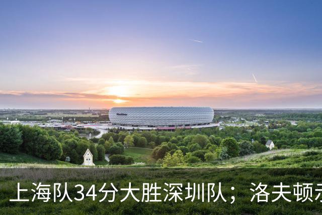 上海队34分大胜深圳队；洛夫顿示好广东队，想要重返CBA