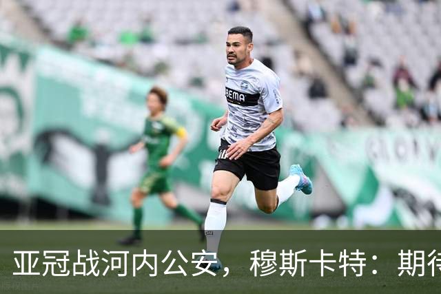 亚冠战河内公安，穆斯卡特：期待在主场球迷面前踢出应有表现