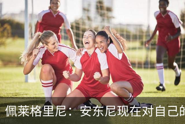 佩莱格里尼：安东尼现在对自己的要求已很高了，甚至有些过头