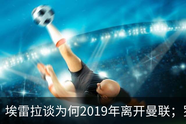 埃雷拉谈为何2019年离开曼联；罗马诺：曼联很清楚孔蒂可能愿意在赛季中途接手一份工作