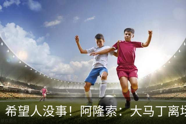 希望人没事！阿隆索：大马丁离场时意识清醒，现在正在医院做检查