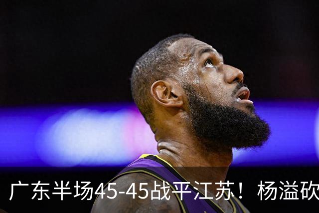 广东半场45-45战平江苏！杨溢砍12分，徐杰又梦游，杜锋现场观战