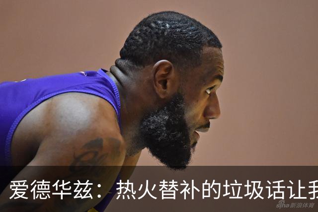 爱德华兹：热火替补的垃圾话让我来劲，我回应后他却熄火了