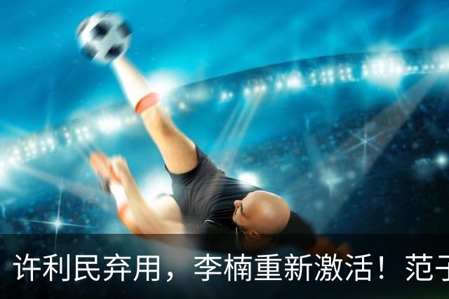 许利民弃用，李楠重新激活！范子铭终于对得起顶薪，发声感谢李楠