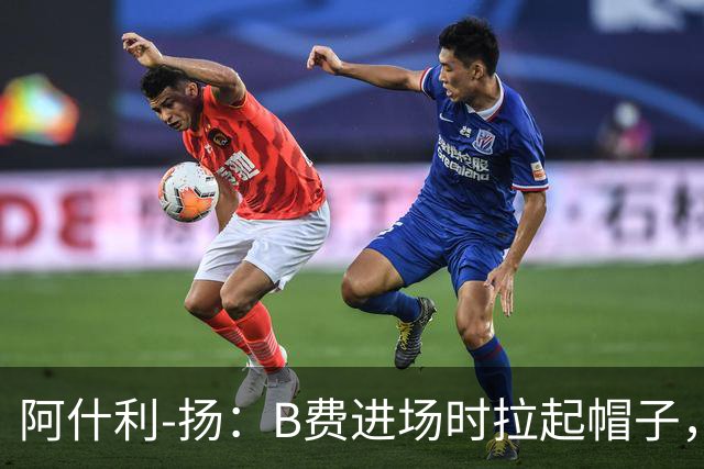 阿什利-扬：B费进场时拉起帽子，像是在向球迷展示自己仍生气