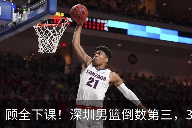 顾全下课！深圳男篮倒数第三，3场狂输125分，贺希宁躺平！