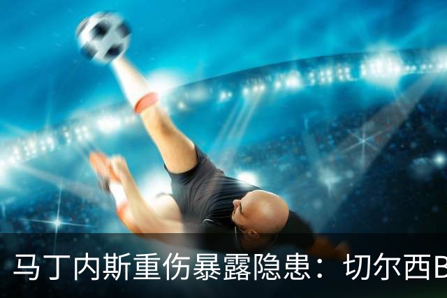 马丁内斯重伤暴露隐患：切尔西B计划彭德斯能否撑起未来