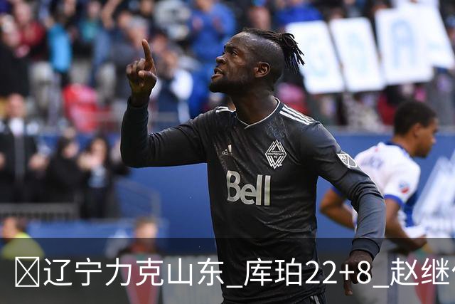 🏀辽宁力克山东 库珀22+8 赵继伟10分 王岚嵚8中0